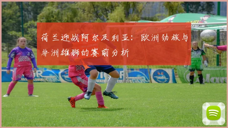 荷兰迎战阿尔及利亚：欧洲劲旅与非洲雄狮的赛前分析