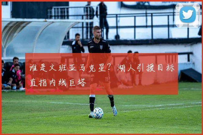 谁是文班亚马克星？湖人引援目标直指内线巨塔