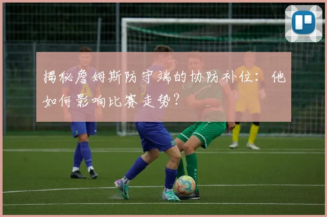 揭秘詹姆斯防守端的协防补位:他如何影响比赛走势?