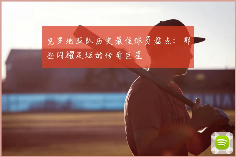 克罗地亚队历史最佳球员盘点：那些闪耀足坛的传奇巨星
