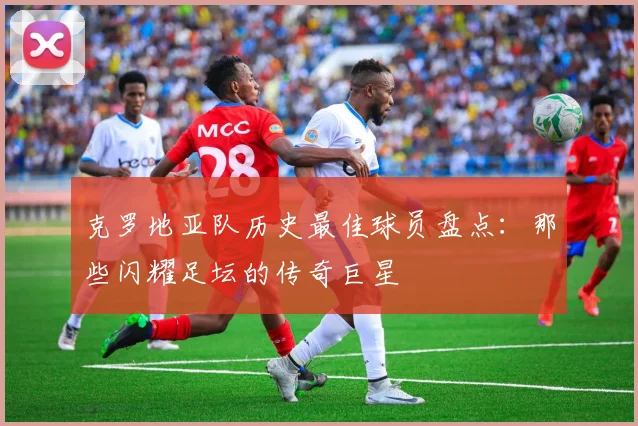 克罗地亚队历史最佳球员盘点：那些闪耀足坛的传奇巨星