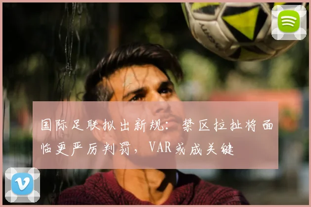 国际足联拟出新规:禁区拉扯将面临更严厉判罚,VAR或成关键