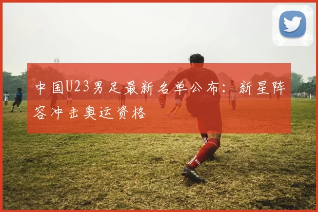 中国U23男足最新名单公布:新星阵容冲击奥运资格