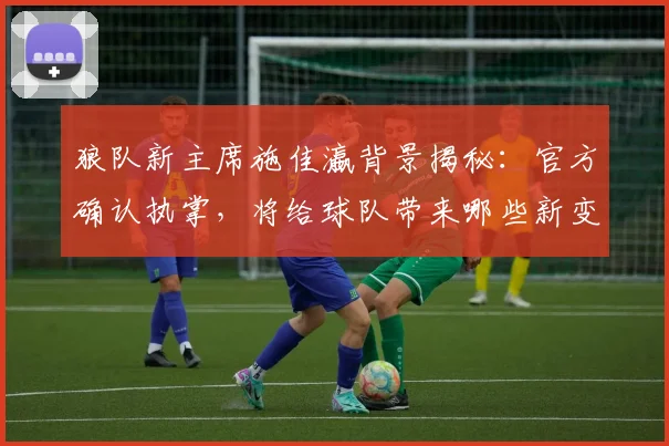 狼队新主席施佳瀛背景揭秘:官方确认执掌,将给球队带来哪些新变化?