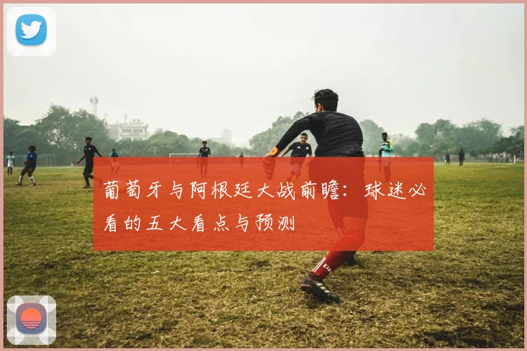 葡萄牙与阿根廷大战前瞻:球迷必看的五大看点与预测