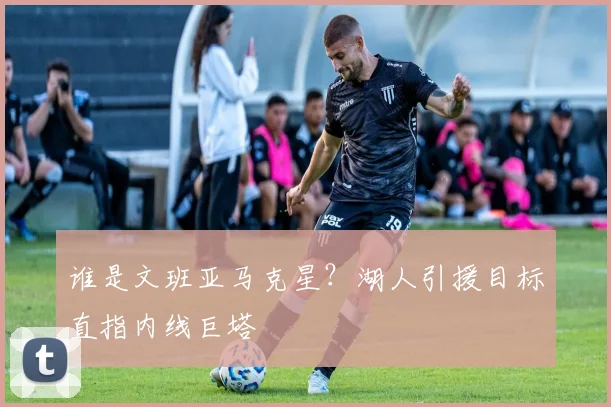 谁是文班亚马克星?湖人引援目标直指内线巨塔