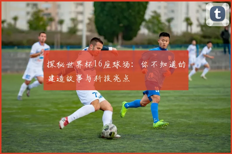 探秘世界杯16座球场：你不知道的建造故事与科技亮点