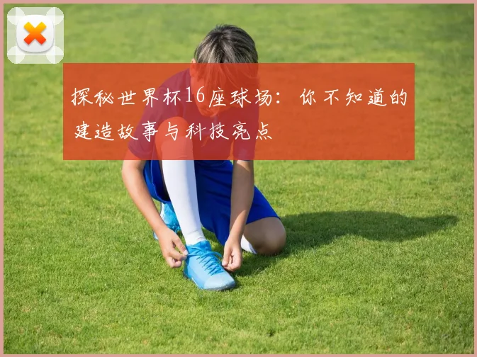 探秘世界杯16座球场:你不知道的建造故事与科技亮点
