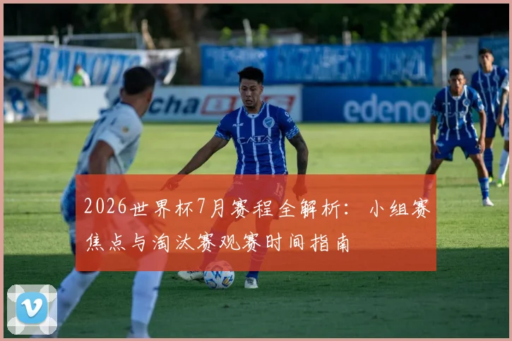 2026世界杯7月赛程全解析:小组赛焦点与淘汰赛观赛时间指南