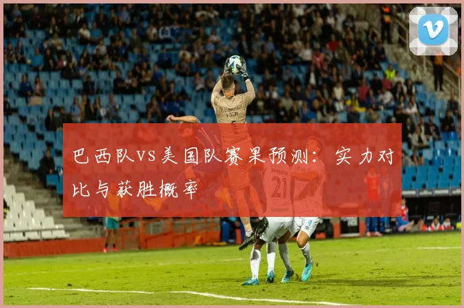 巴西队vs美国队赛果预测：实力对比与获胜概率