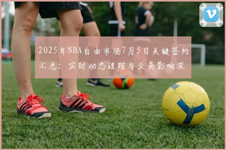 2025年NBA自由市场7月5日关键签约汇总：实时动态追踪与交易影响深度解读