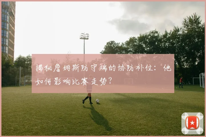 揭秘詹姆斯防守端的协防补位：他如何影响比赛走势？