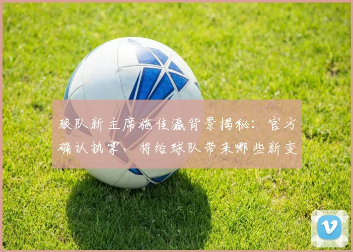 狼队新主席施佳瀛背景揭秘：官方确认执掌，将给球队带来哪些新变化？