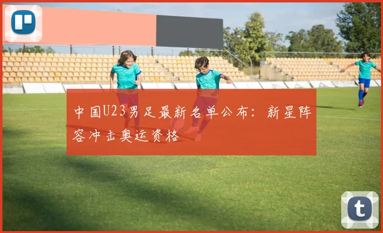 中国U23男足最新名单公布:新星阵容冲击奥运资格