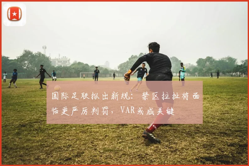国际足联拟出新规：禁区拉扯将面临更严厉判罚，VAR或成关键